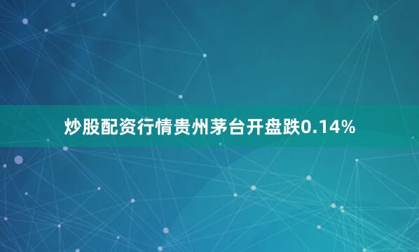 炒股配资行情贵州茅台开盘跌0.14%