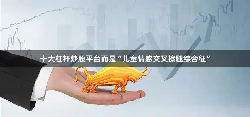 十大杠杆炒股平台而是“儿童情感交叉擦腿综合征”