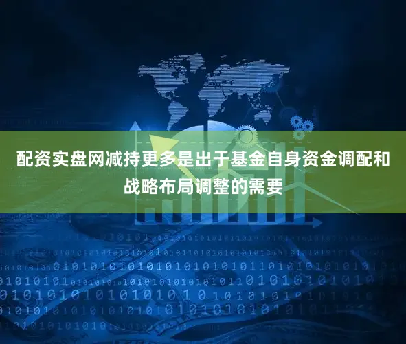 配资实盘网减持更多是出于基金自身资金调配和战略布局调整的需要