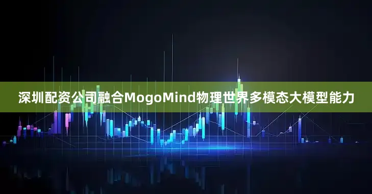深圳配资公司融合MogoMind物理世界多模态大模型能力